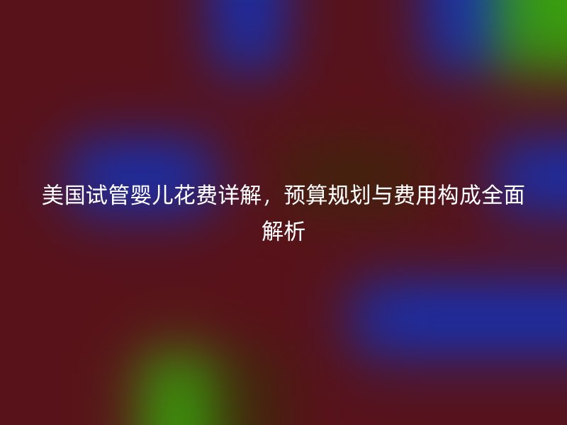 美国试管婴儿花费详解，预算规划与费用构成全面解析