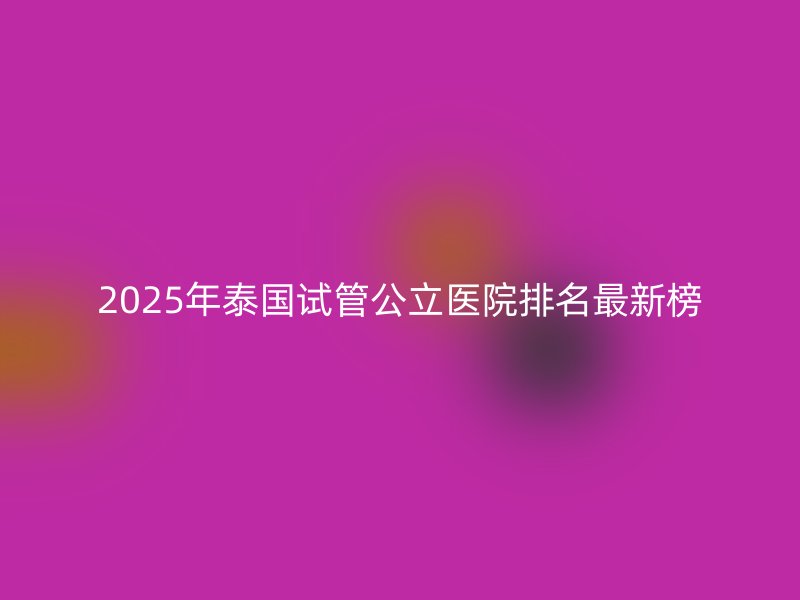 2025年泰国试管公立医院排名最新榜