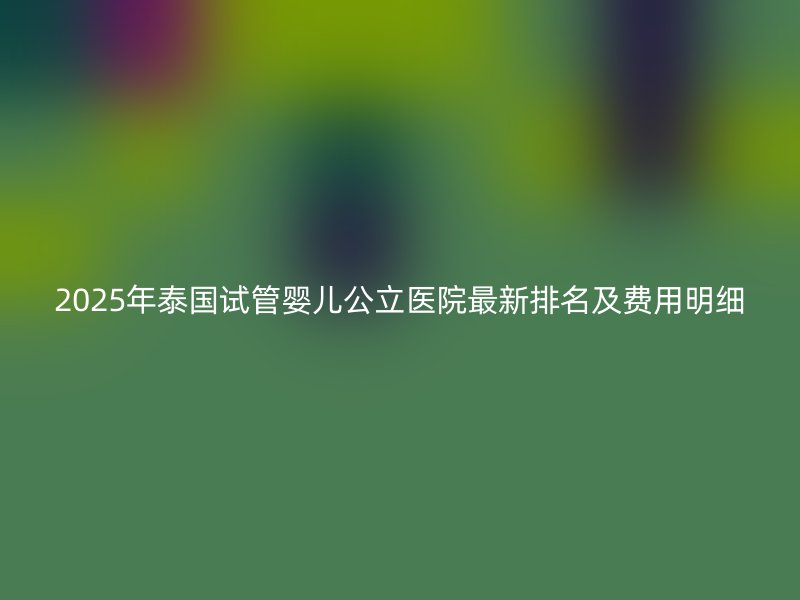 2025年泰国试管婴儿公立医院最新排名及费用明细