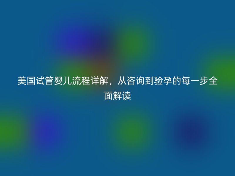 美国试管婴儿流程详解，从咨询到验孕的每一步全面解读