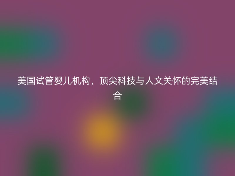 美国试管婴儿机构，顶尖科技与人文关怀的完美结合