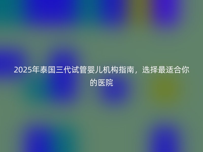 2025年泰国三代试管婴儿机构指南，选择最适合你的医院