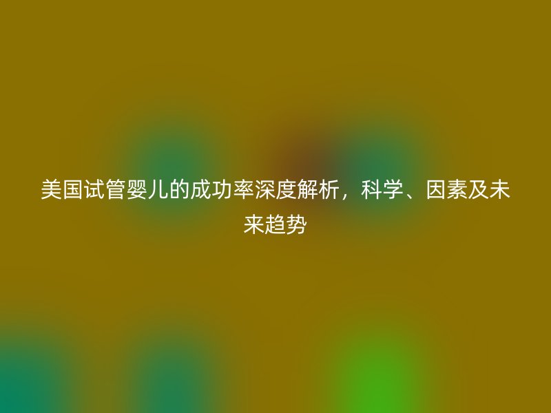 美国试管婴儿的成功率深度解析，科学、因素及未来趋势