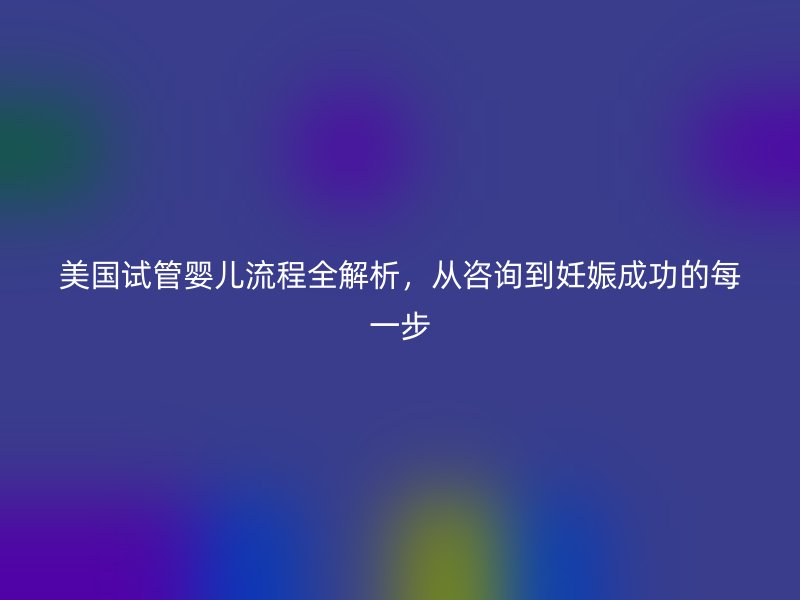 美国试管婴儿流程全解析，从咨询到妊娠成功的每一步