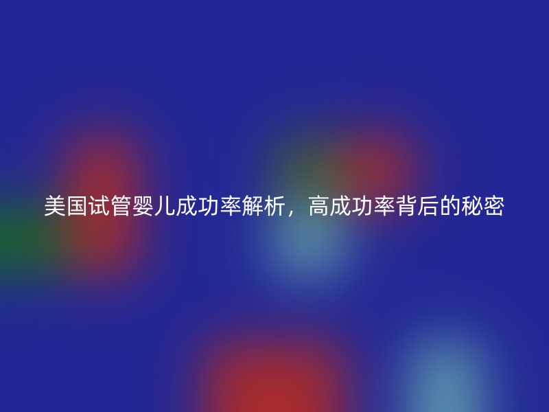 美国试管婴儿成功率解析，高成功率背后的秘密