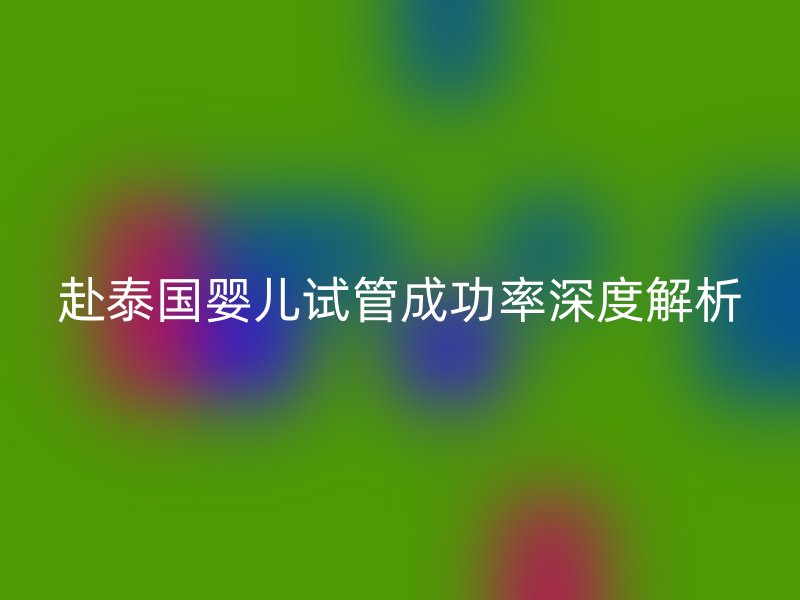 赴泰国婴儿试管成功率深度解析