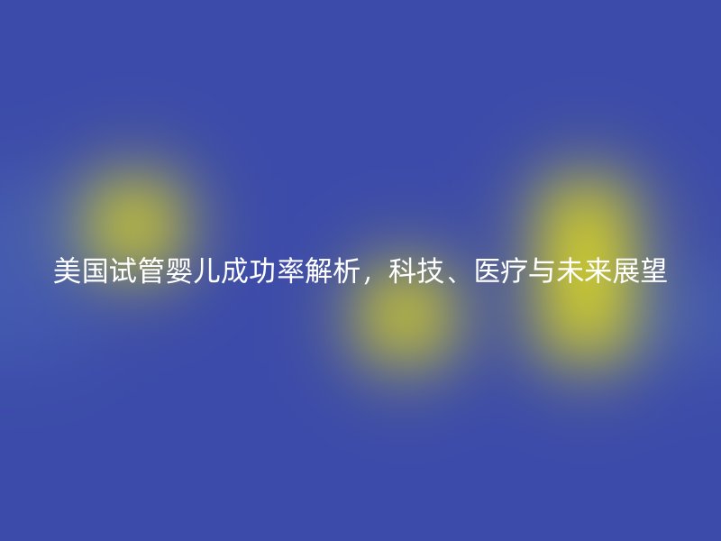 美国试管婴儿成功率解析，科技、医疗与未来展望