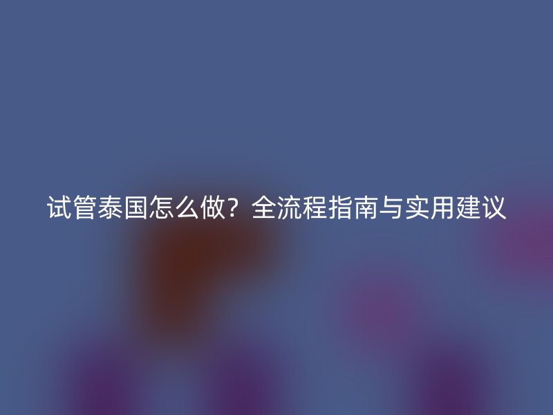 试管泰国怎么做？全流程指南与实用建议