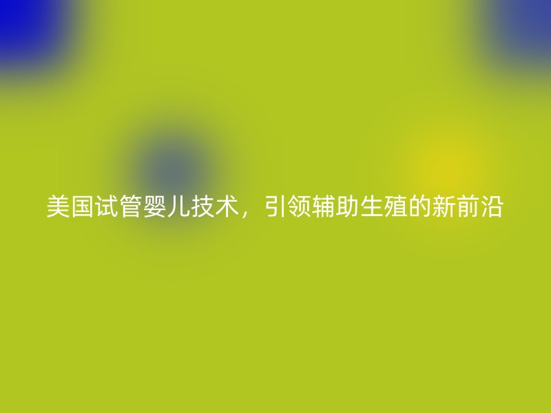 美国试管婴儿技术，引领辅助生殖的新前沿