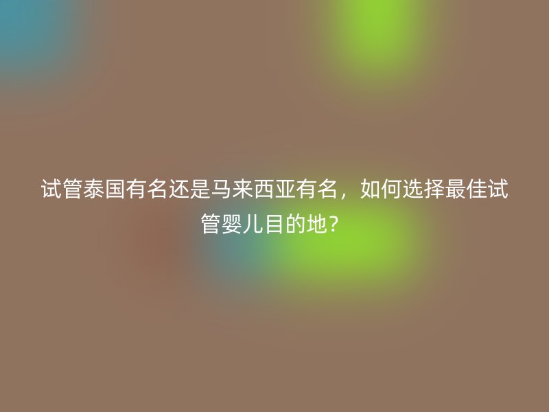 试管泰国有名还是马来西亚有名，如何选择最佳试管婴儿目的地？
