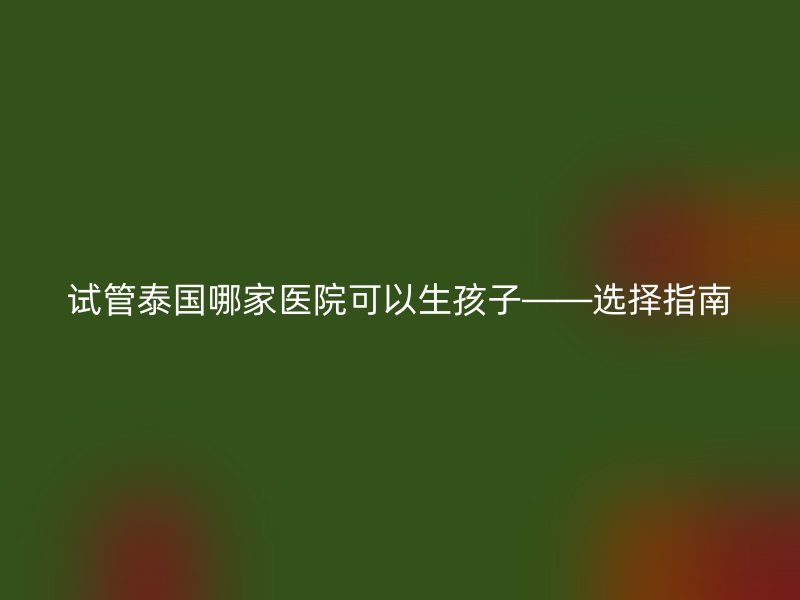 试管泰国哪家医院可以生孩子——选择指南