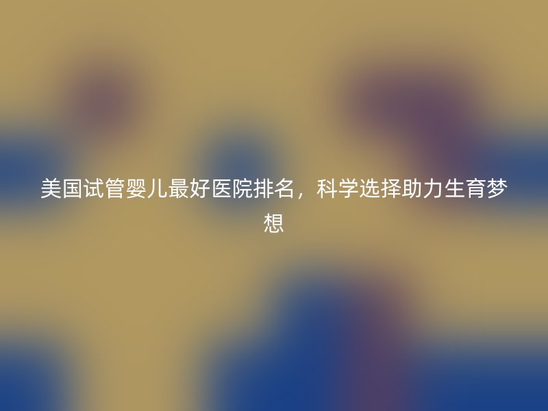 美国试管婴儿最好医院排名，科学选择助力生育梦想