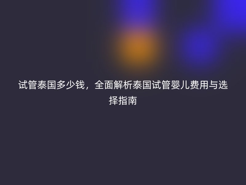 试管泰国多少钱，全面解析泰国试管婴儿费用与选择指南