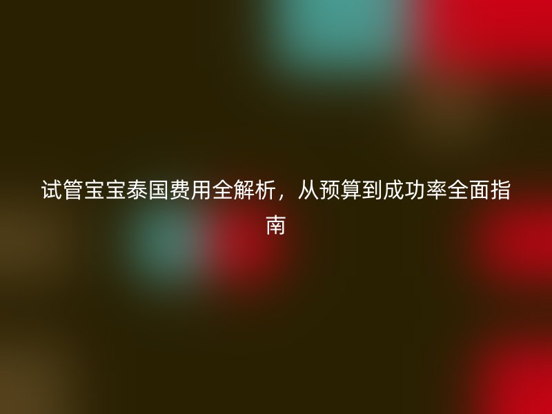 试管宝宝泰国费用全解析，从预算到成功率全面指南
