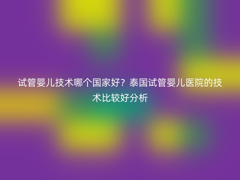 试管婴儿技术哪个国家好？泰国试管婴儿医院的技术比较好分析