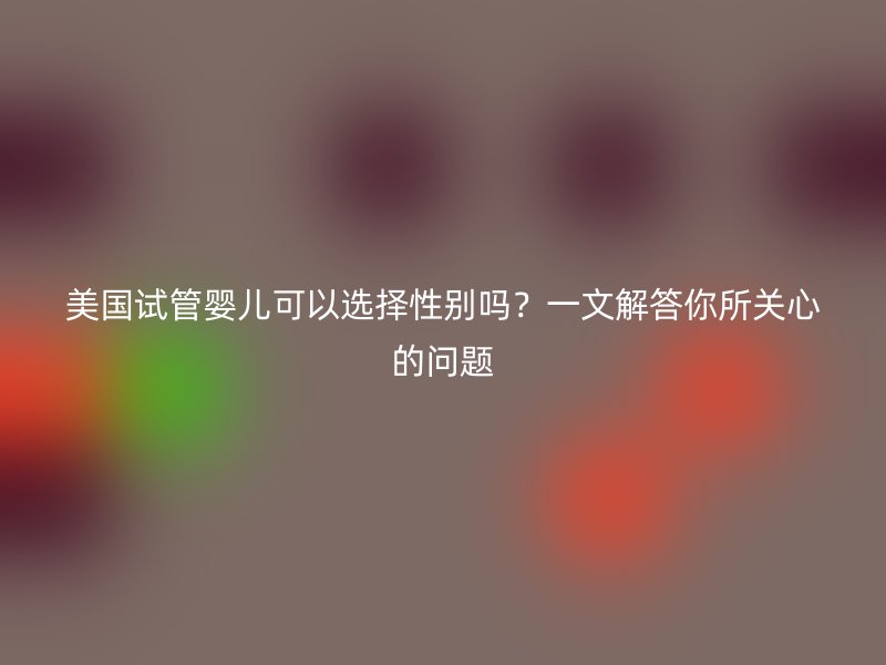 美国试管婴儿可以选择性别吗？一文解答你所关心的问题