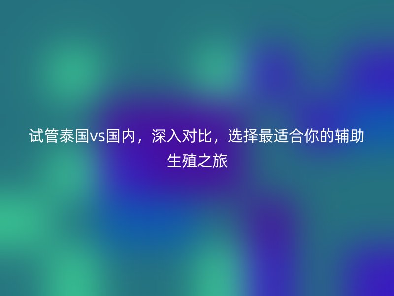 试管泰国vs国内，深入对比，选择最适合你的辅助生殖之旅