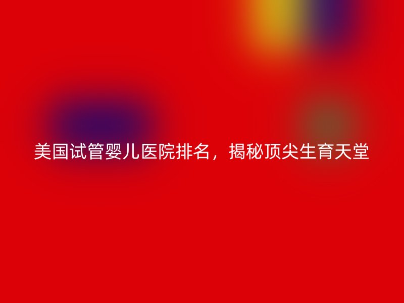 美国试管婴儿医院排名，揭秘顶尖生育天堂