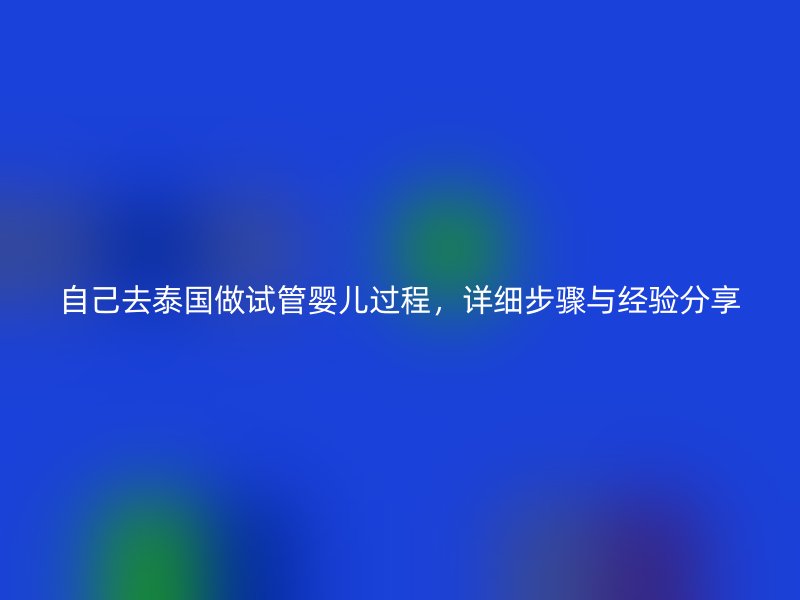 自己去泰国做试管婴儿过程，详细步骤与经验分享
