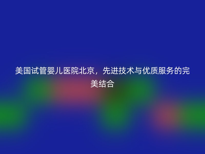 美国试管婴儿医院北京，先进技术与优质服务的完美结合