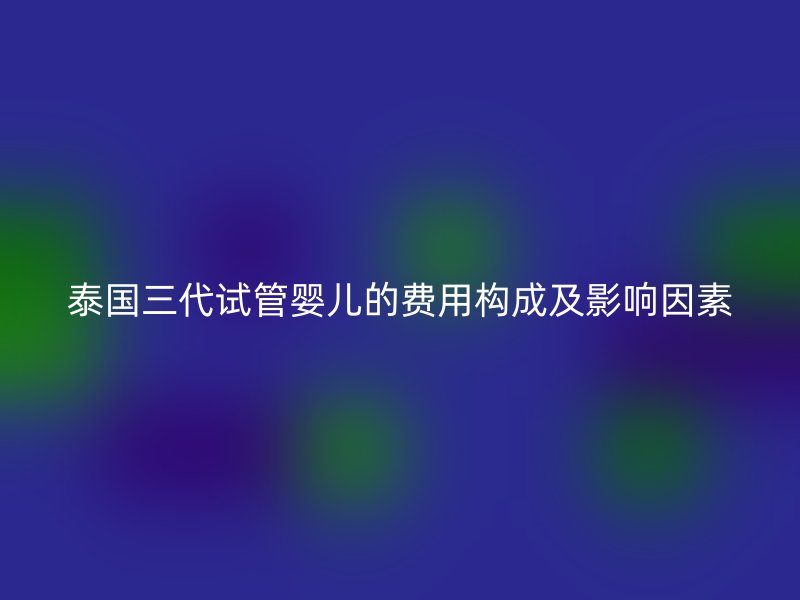 泰国三代试管婴儿的费用构成及影响因素