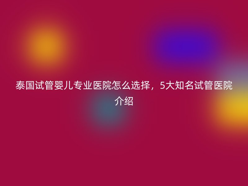 泰国试管婴儿专业医院怎么选择，5大知名试管医院介绍