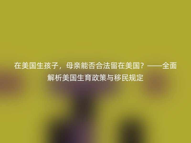 在美国生孩子，母亲能否合法留在美国？——全面解析美国生育政策与移民规定