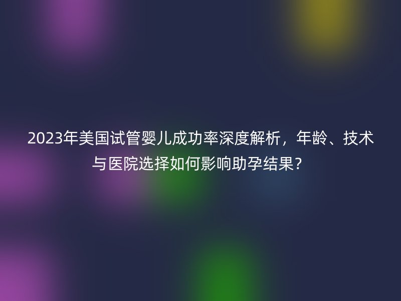 2025年美国试管婴儿成功率深度解析，年龄、技术与医院选择如何影响助孕结果？