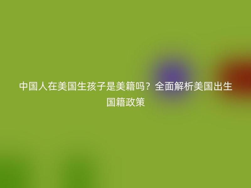 中国人在美国生孩子是美籍吗？全面解析美国出生国籍政策