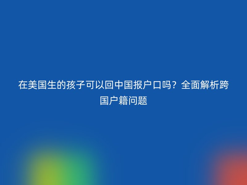 在美国生的孩子可以回中国报户口吗?全面解析跨国户籍问题