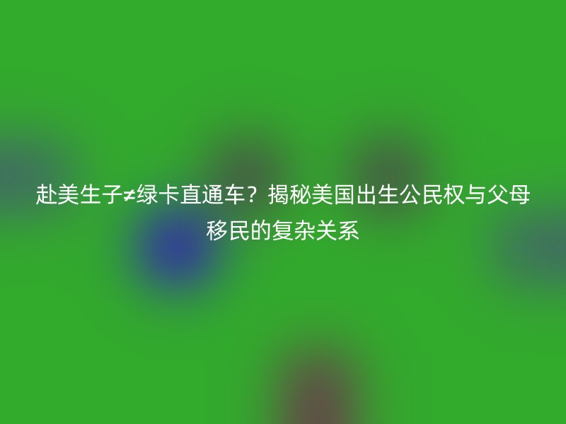 赴美生子≠绿卡直通车？揭秘美国出生公民权与父母移民的复杂关系