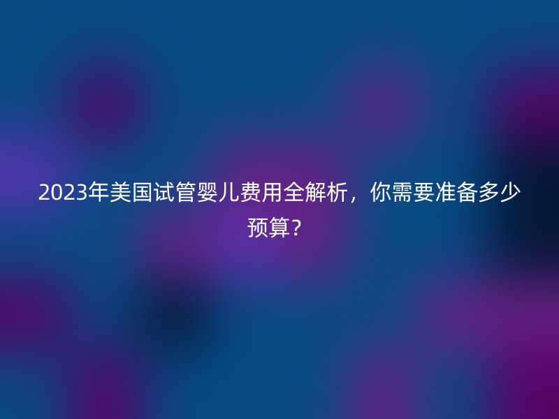 2023年美国试管婴儿费用全解析，你需要准备多少预算？
