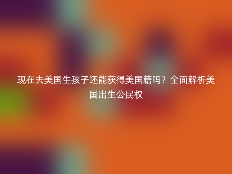 现在去美国生孩子还能获得美国籍吗？全面解析美国出生公民权