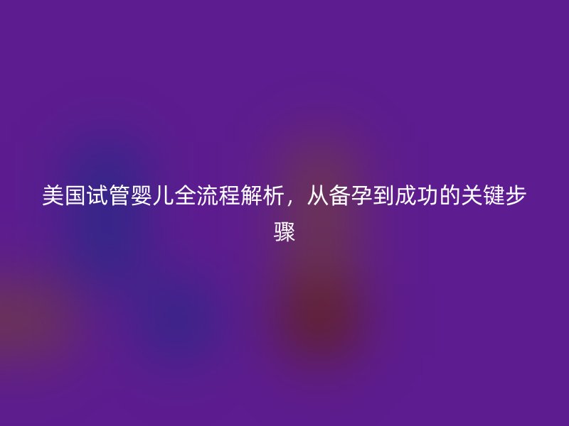 美国试管婴儿全流程解析，从备孕到成功的关键步骤