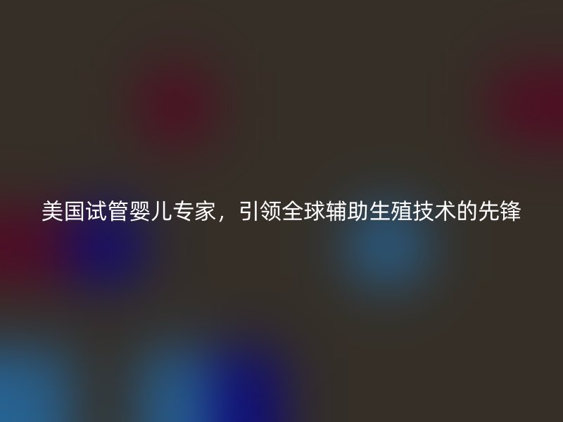 美国试管婴儿专家，引领全球辅助生殖技术的先锋
