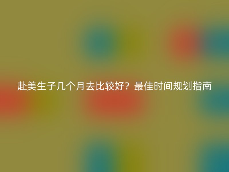 赴美生子几个月去比较好？最佳时间规划指南