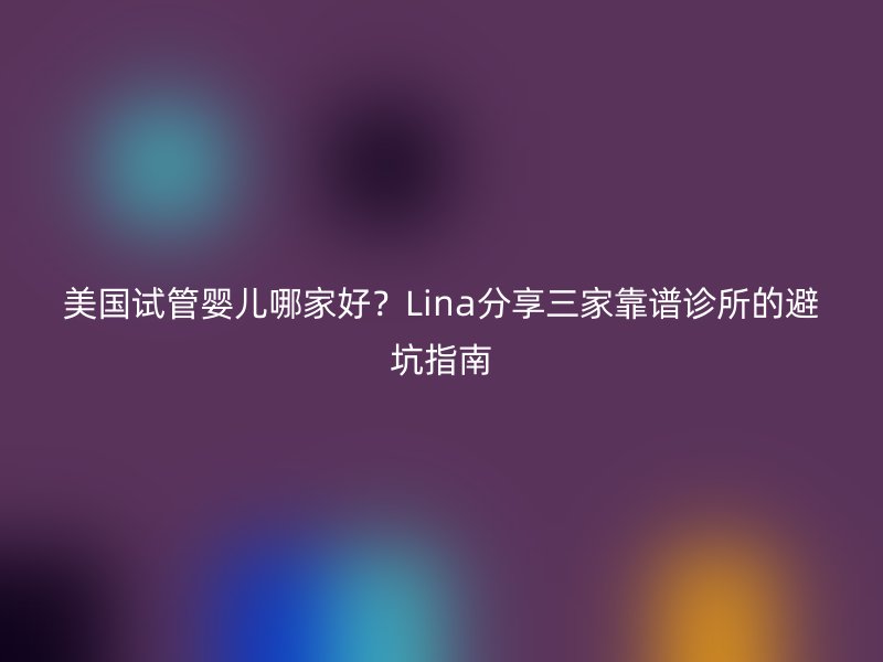 美国试管婴儿哪家好？Lina分享三家靠谱诊所的避坑指南