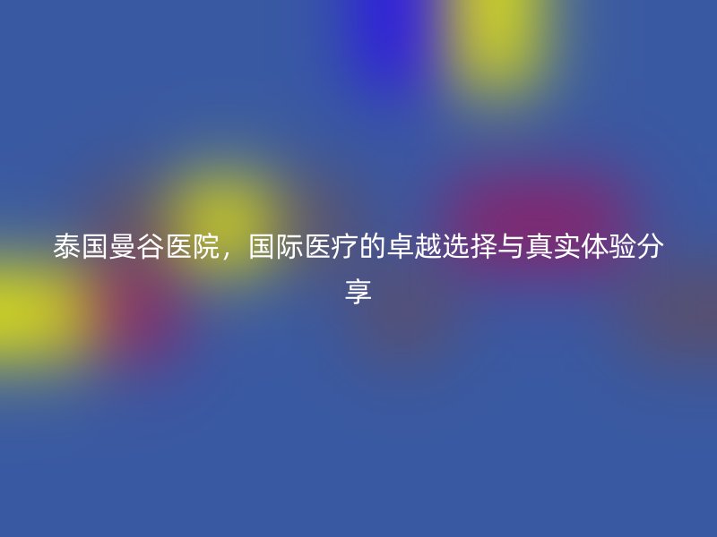 泰国曼谷医院，国际医疗的卓越选择与真实体验分享