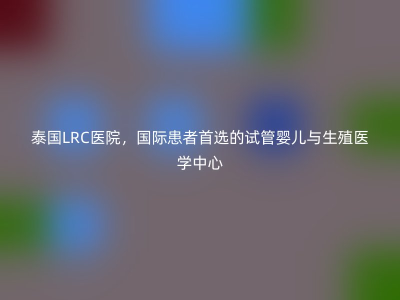 泰国LRC医院，国际患者首选的试管婴儿与生殖医学中心