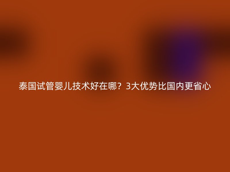 泰国试管婴儿技术好在哪？3大优势比国内更省心