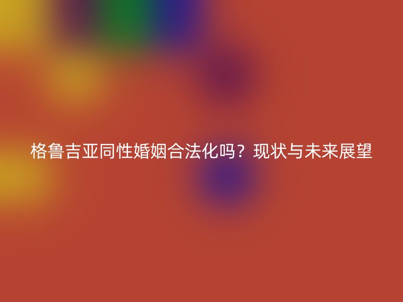 格鲁吉亚同性婚姻合法化吗？现状与未来展望