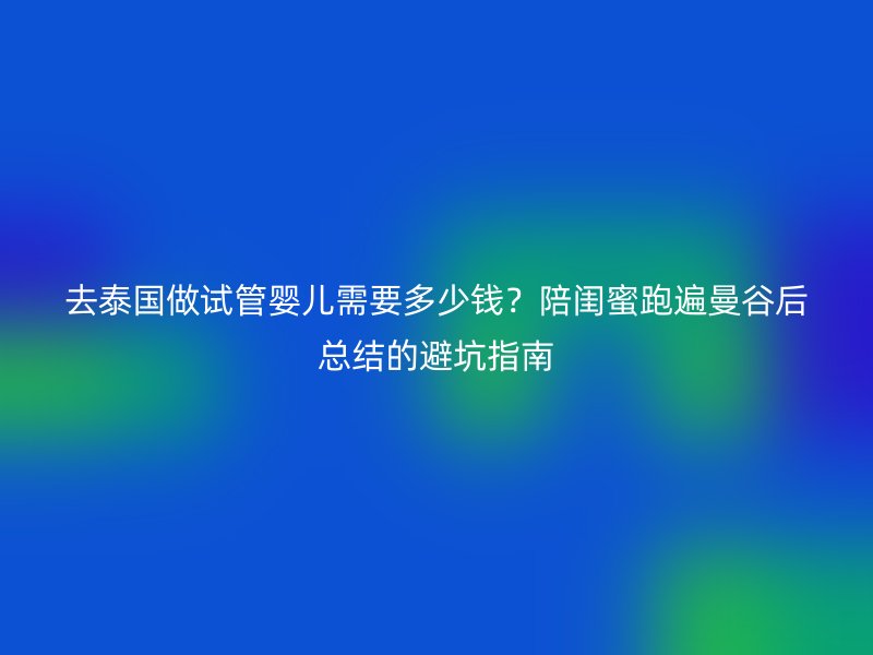 去泰国做试管婴儿需要多少钱？陪闺蜜跑遍曼谷后总结的避坑指南