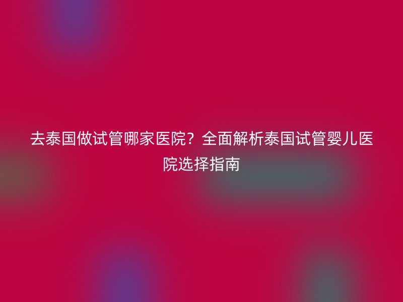 去泰国做试管哪家医院？全面解析泰国试管婴儿医院选择指南