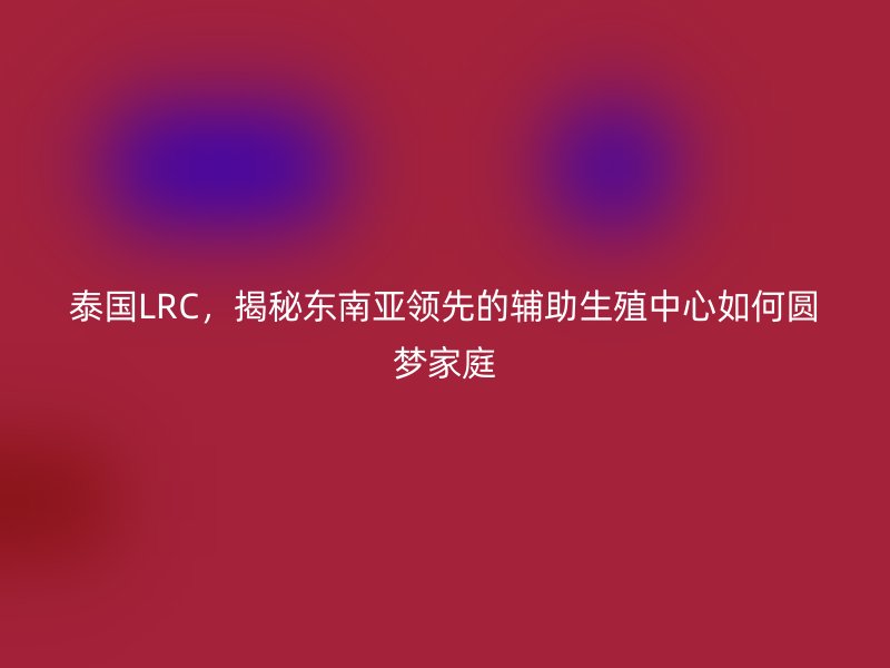 泰国LRC，揭秘东南亚领先的辅助生殖中心如何圆梦家庭