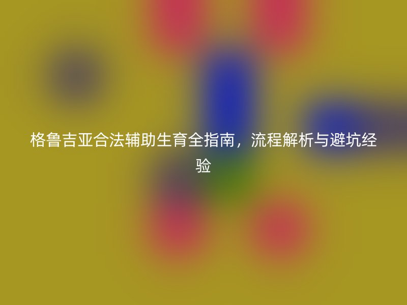 格鲁吉亚合法辅助生育全指南，流程解析与避坑经验