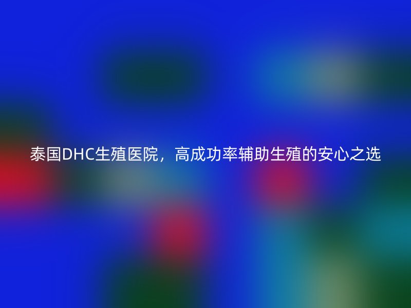 泰国DHC生殖医院，高成功率辅助生殖的安心之选