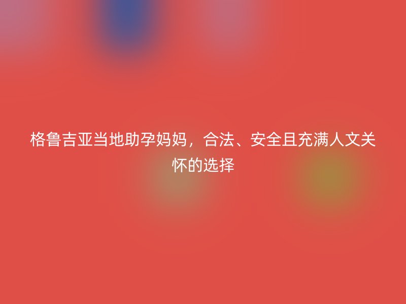 格鲁吉亚当地助孕妈妈，合法、安全且充满人文关怀的选择