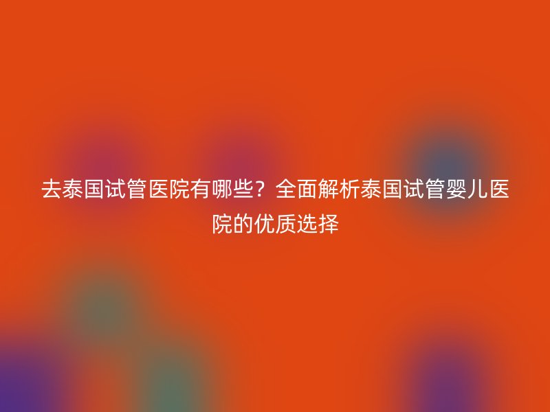 去泰国试管医院有哪些？全面解析泰国试管婴儿医院的优质选择