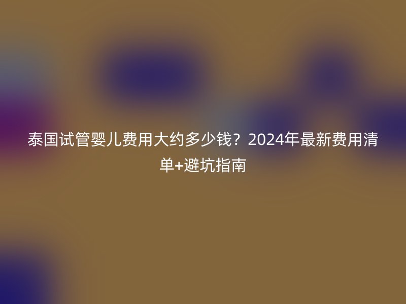 泰国试管婴儿费用大约多少钱？2024年最新费用清单+避坑指南