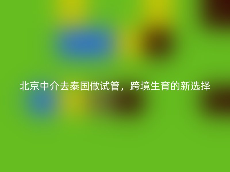 北京中介去泰国做试管，跨境生育的新选择